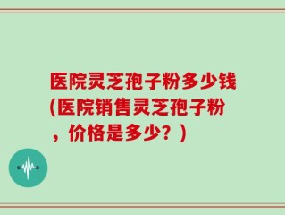 医院灵芝孢子粉多少钱(医院销售灵芝孢子粉，价格是多少？)