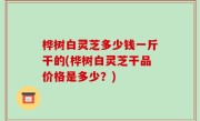 桦树白灵芝多少钱一斤干的(桦树白灵芝干品价格是多少？)