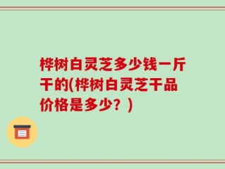桦树白灵芝多少钱一斤干的(桦树白灵芝干品价格是多少？)