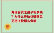 寿仙谷灵芝孢子粉多钱？为什么寿仙谷破壁灵芝孢子粉那么贵呢