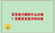 灵芝孢子菌粉什么价格？芝甫灵芝孢孑粉价格