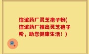 信谊药厂灵芝孢子粉(信谊药厂推出灵芝孢子粉，助您健康生活！)