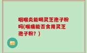 咽喉炎能喝灵芝孢子粉吗(喉痛能否食用灵芝孢子粉？)
