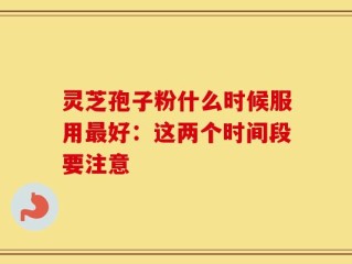 灵芝孢子粉什么时候服用最好：这两个时间段要注意