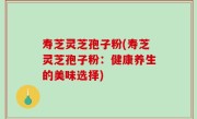 寿芝灵芝孢子粉(寿芝灵芝孢子粉：健康养生的美味选择)