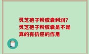 灵芝孢子粉胶囊利润？灵芝孢子粉胶囊是不是真的有抗癌的作用
