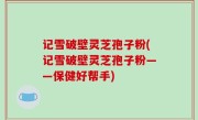 记雪破壁灵芝孢子粉(记雪破壁灵芝孢子粉——保健好帮手)