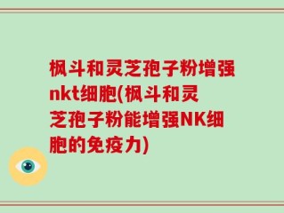 枫斗和灵芝孢子粉增强nkt细胞(枫斗和灵芝孢子粉能增强NK细胞的免疫力)