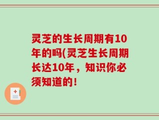 灵芝的生长周期有10年的吗(灵芝生长周期长达10年，知识你必须知道的！