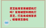灵芝能用家用破壁机打吗？家用破壁料理机打灵芝，打出来成棉絮状，嚼着硬怎吞吃