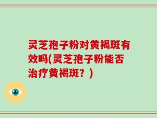 灵芝孢子粉对黄褐斑有效吗(灵芝孢子粉能否治疗黄褐斑？)