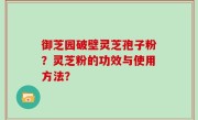 御芝园破壁灵芝孢子粉？灵芝粉的功效与使用方法？