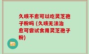 久咳不愈可以吃灵芝孢子粉吗 (久咳无法治愈可尝试食用灵芝孢子粉)