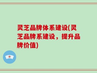 灵芝品牌体系建设(灵芝品牌系建设，提升品牌价值)