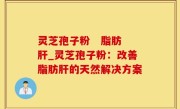 灵芝孢子粉   脂肪肝_灵芝孢子粉：改善脂肪肝的天然解决方案