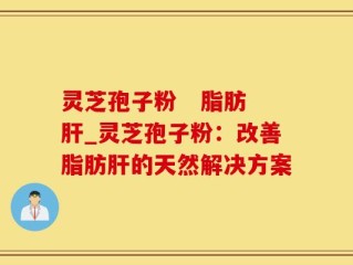 灵芝孢子粉   脂肪肝_灵芝孢子粉：改善脂肪肝的天然解决方案