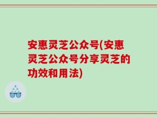 安惠灵芝公众号(安惠灵芝公众号分享灵芝的功效和用法)