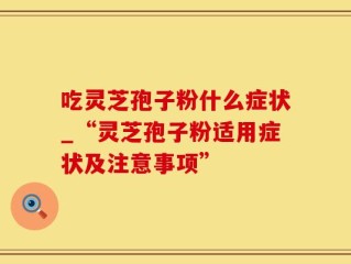 吃灵芝孢子粉什么症状_“灵芝孢子粉适用症状及注意事项”