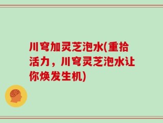川穹加灵芝泡水(重拾活力，川穹灵芝泡水让你焕发生机)