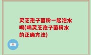 灵芝孢子菌粉一起泡水喝(喝灵芝孢子菌粉水的正确方法)