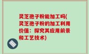 灵芝孢子粉能加工吗(灵芝孢子粉的加工利用价值：探究其应用前景和工艺技术)