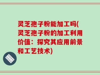 灵芝孢子粉能加工吗(灵芝孢子粉的加工利用价值：探究其应用前景和工艺技术)
