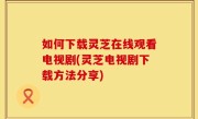 如何下载灵芝在线观看电视剧(灵芝电视剧下载方法分享)