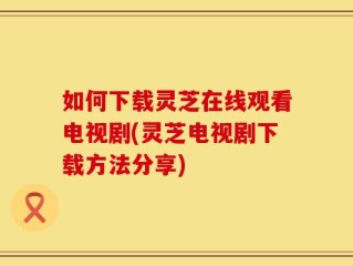 如何下载灵芝在线观看电视剧(灵芝电视剧下载方法分享)