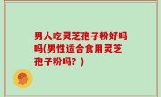 男人吃灵芝孢子粉好吗吗(男性适合食用灵芝孢子粉吗？)
