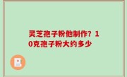 灵芝孢子粉他制作？10克孢子粉大约多少