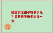 破壁灵芝孢子粉多少元？灵芝孢子粉多少钱一盒