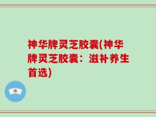 神华牌灵芝胶囊(神华牌灵芝胶囊：滋补养生首选)