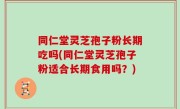 同仁堂灵芝孢子粉长期吃吗(同仁堂灵芝孢子粉适合长期食用吗？)