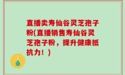 直播卖寿仙谷灵芝孢子粉(直播销售寿仙谷灵芝孢子粉，提升健康抵抗力！)