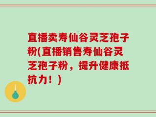 直播卖寿仙谷灵芝孢子粉(直播销售寿仙谷灵芝孢子粉，提升健康抵抗力！)