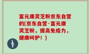富元康灵芝粉京东自营的(京东自营·富元康灵芝粉，提高免疫力，健康呵护！)