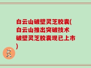 白云山破壁灵芝胶囊(白云山推出突破技术 破壁灵芝胶囊现已上市)