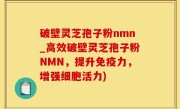 破壁灵芝孢子粉nmn_高效破壁灵芝孢子粉NMN，提升免疫力，增强细胞活力)