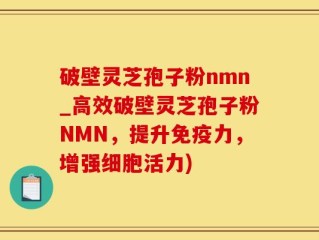 破壁灵芝孢子粉nmn_高效破壁灵芝孢子粉NMN，提升免疫力，增强细胞活力)