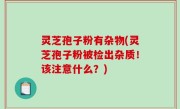 灵芝孢子粉有杂物(灵芝孢子粉被检出杂质！该注意什么？)