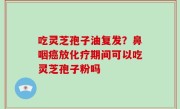吃灵芝孢子油复发？鼻咽癌放化疗期间可以吃灵芝孢子粉吗