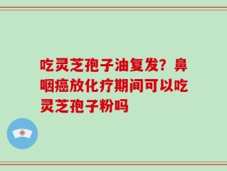 吃灵芝孢子油复发？鼻咽癌放化疗期间可以吃灵芝孢子粉吗