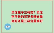 灵芝孢子三萜类？灵芝孢子粉的灵芝多糖含量高好还是三萜含量高好
