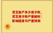灵芝能产多少孢子粉_灵芝孢子粉产量解析：影响因素与产量预测