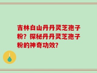 吉林白山丹丹灵芝孢子粉？探秘丹丹灵芝孢子粉的神奇功效？