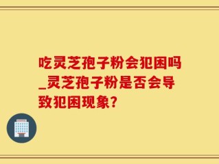 吃灵芝孢子粉会犯困吗_灵芝孢子粉是否会导致犯困现象？