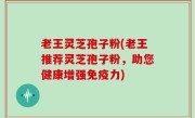 老王灵芝孢子粉(老王推荐灵芝孢子粉，助您健康增强免疫力)