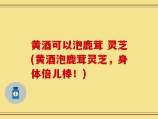 黄酒可以泡鹿茸 灵芝(黄酒泡鹿茸灵芝，身体倍儿棒！)