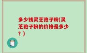 多少钱灵芝孢子粉(灵芝孢子粉的价格是多少？)