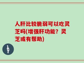人肝比较脆弱可以吃灵芝吗(增强肝功能？灵芝或有帮助)